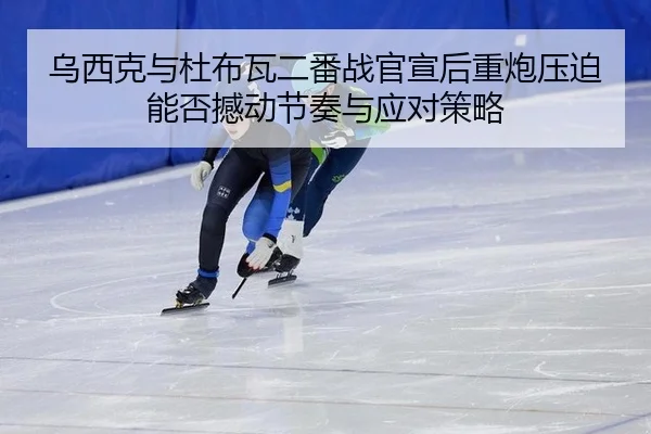 乌西克与杜布瓦二番战官宣后重炮压迫能否撼动节奏与应对策略